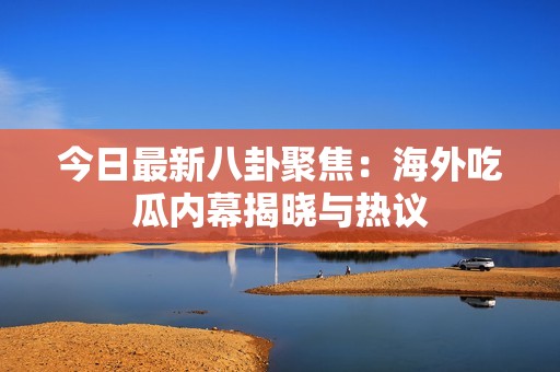 今日最新八卦聚焦：海外吃瓜内幕揭晓与热议