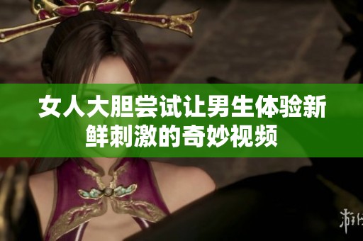 女人大胆尝试让男生体验新鲜刺激的奇妙视频