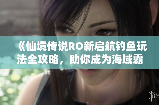 《仙境传说RO新启航钓鱼玩法全攻略，助你成为海域霸主》