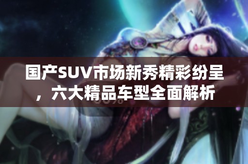 国产SUV市场新秀精彩纷呈，六大精品车型全面解析