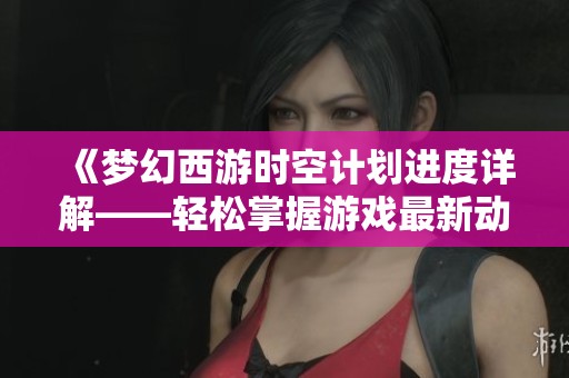 《梦幻西游时空计划进度详解——轻松掌握游戏最新动态》