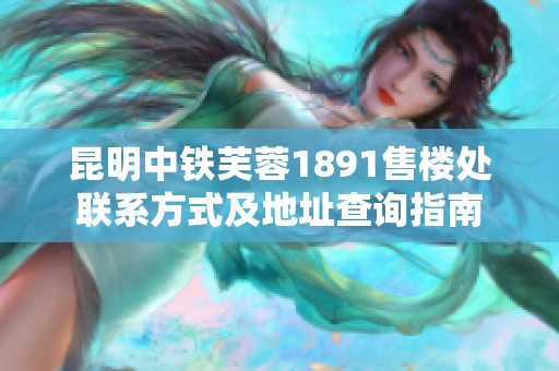 昆明中铁芙蓉1891售楼处联系方式及地址查询指南