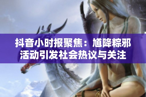 抖音小时报聚焦：馗降粽邪活动引发社会热议与关注