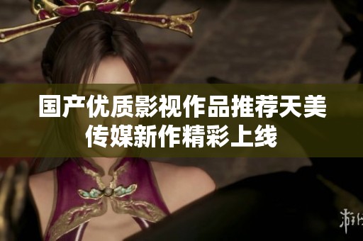 国产优质影视作品推荐天美传媒新作精彩上线