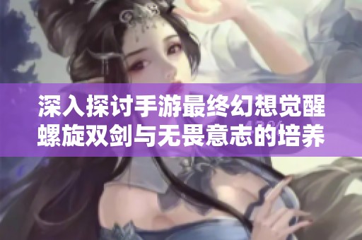 深入探讨手游最终幻想觉醒螺旋双剑与无畏意志的培养价值分析