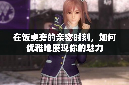在饭桌旁的亲密时刻，如何优雅地展现你的魅力