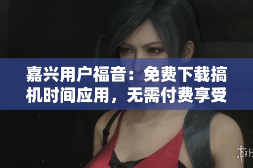 嘉兴用户福音：免费下载搞机时间应用，无需付费享受服务
