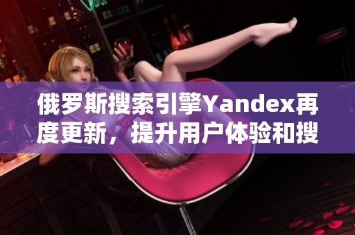 俄罗斯搜索引擎Yandex再度更新，提升用户体验和搜索效果