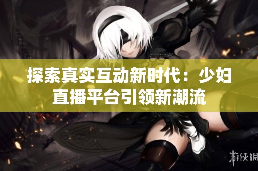 探索真实互动新时代：少妇直播平台引领新潮流