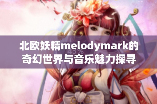 北欧妖精melodymark的奇幻世界与音乐魅力探寻