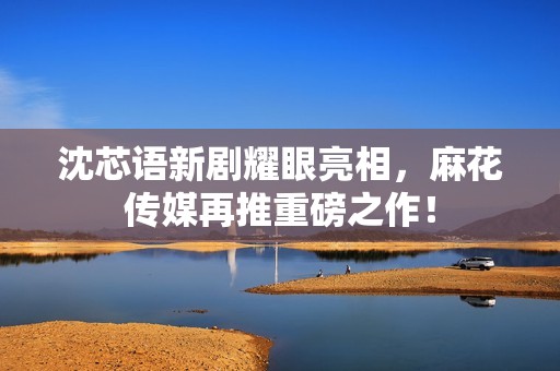 沈芯语新剧耀眼亮相，麻花传媒再推重磅之作！