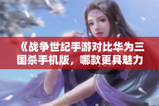 《战争世纪手游对比华为三国杀手机版，哪款更具魅力与策略性》