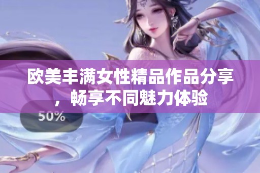 欧美丰满女性精品作品分享，畅享不同魅力体验
