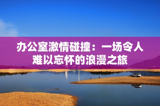 办公室激情碰撞：一场令人难以忘怀的浪漫之旅