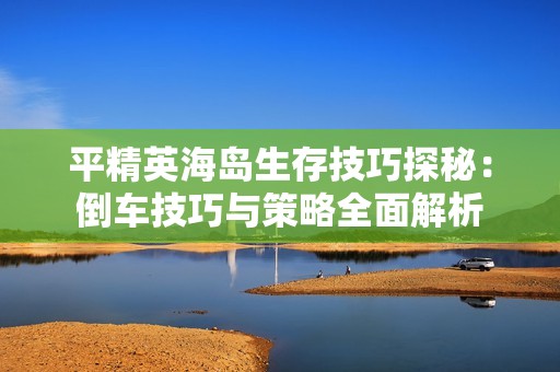 平精英海岛生存技巧探秘：倒车技巧与策略全面解析