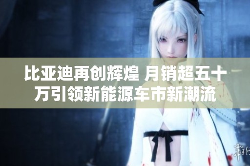 比亚迪再创辉煌 月销超五十万引领新能源车市新潮流