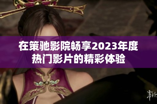 在策驰影院畅享2023年度热门影片的精彩体验