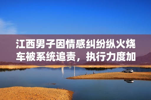 江西男子因情感纠纷纵火烧车被系统追责，执行力度加大