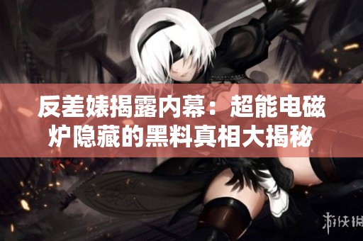 反差婊揭露内幕：超能电磁炉隐藏的黑料真相大揭秘
