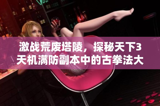 激战荒废塔陵，探秘天下3天机满防副本中的古拳法大师仓颉