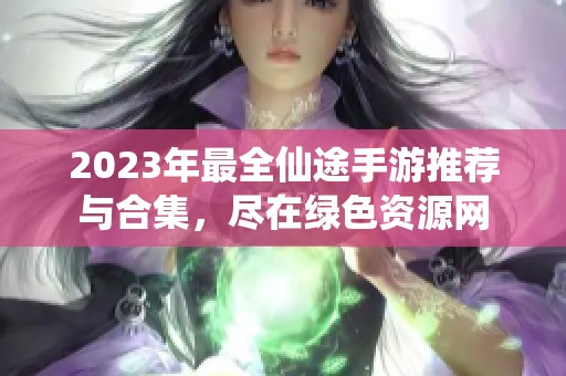 2023年最全仙途手游推荐与合集，尽在绿色资源网