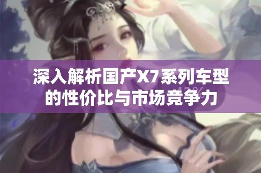 深入解析国产X7系列车型的性价比与市场竞争力