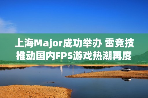 上海Major成功举办 雷竞技推动国内FPS游戏热潮再度来袭