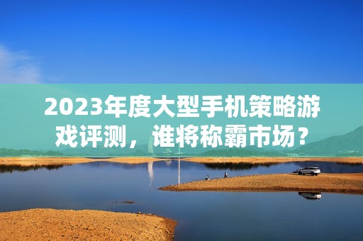 2023年度大型手机策略游戏评测，谁将称霸市场？