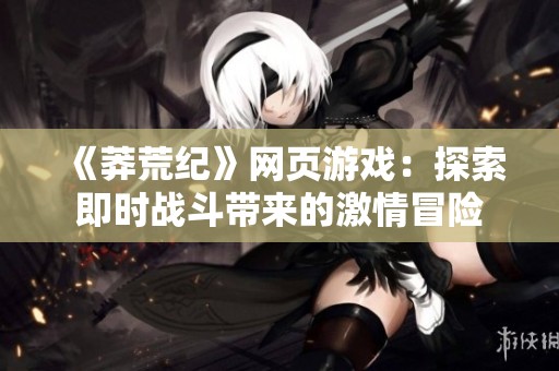 《莽荒纪》网页游戏：探索即时战斗带来的激情冒险