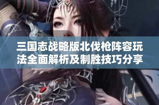 三国志战略版北伐枪阵容玩法全面解析及制胜技巧分享