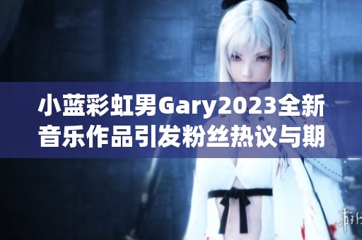 小蓝彩虹男Gary2023全新音乐作品引发粉丝热议与期待