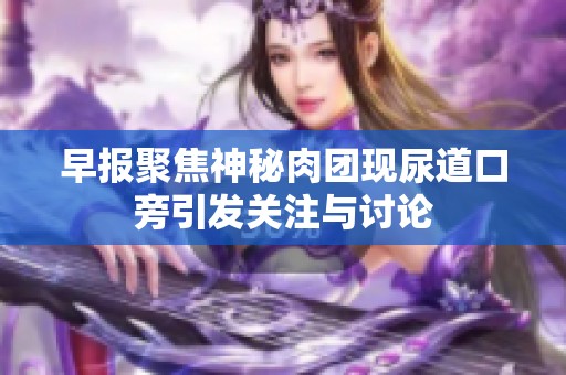 早报聚焦神秘肉团现尿道口旁引发关注与讨论