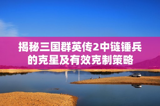 揭秘三国群英传2中链锤兵的克星及有效克制策略