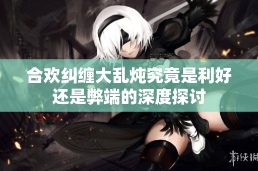 合欢纠缠大乱炖究竟是利好还是弊端的深度探讨
