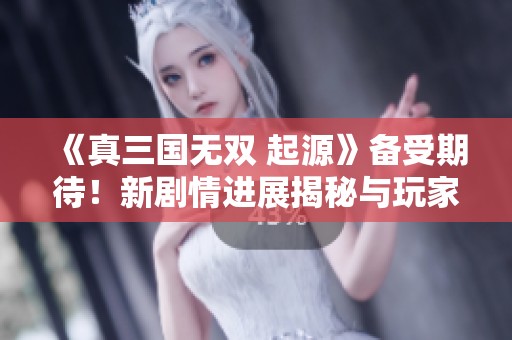 《真三国无双 起源》备受期待！新剧情进展揭秘与玩家互动将齐头并进