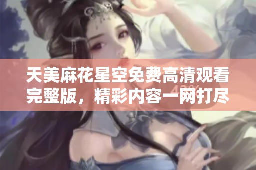 天美麻花星空免费高清观看完整版，精彩内容一网打尽