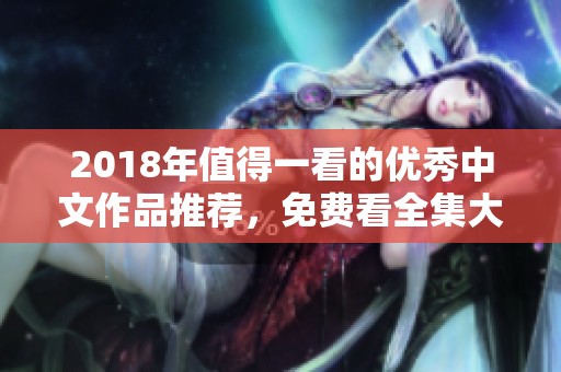 2018年值得一看的优秀中文作品推荐，免费看全集大揭秘