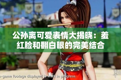 公孙离可爱表情大揭晓：羞红脸和翻白眼的完美结合