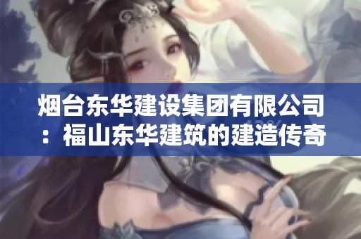 烟台东华建设集团有限公司：福山东华建筑的建造传奇与发展历程