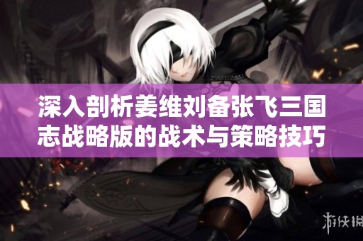 深入剖析姜维刘备张飞三国志战略版的战术与策略技巧