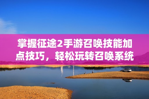 掌握征途2手游召唤技能加点技巧，轻松玩转召唤系统详解