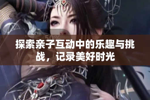 探索亲子互动中的乐趣与挑战，记录美好时光