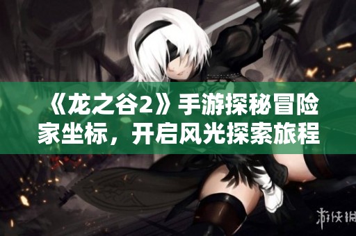 《龙之谷2》手游探秘冒险家坐标，开启风光探索旅程新篇章