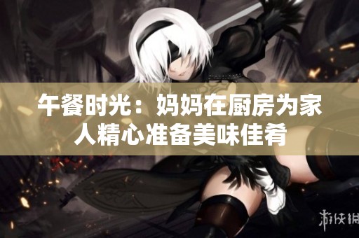 午餐时光：妈妈在厨房为家人精心准备美味佳肴