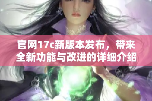 官网17c新版本发布，带来全新功能与改进的详细介绍