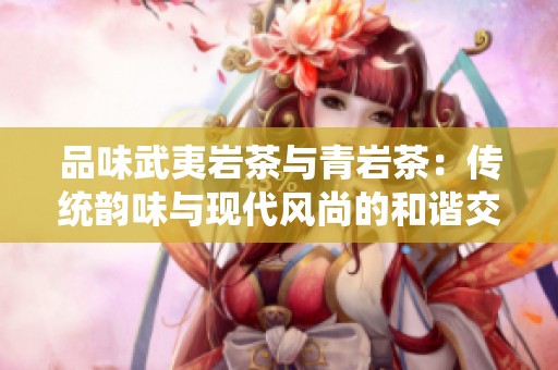 品味武夷岩茶与青岩茶：传统韵味与现代风尚的和谐交融之旅
