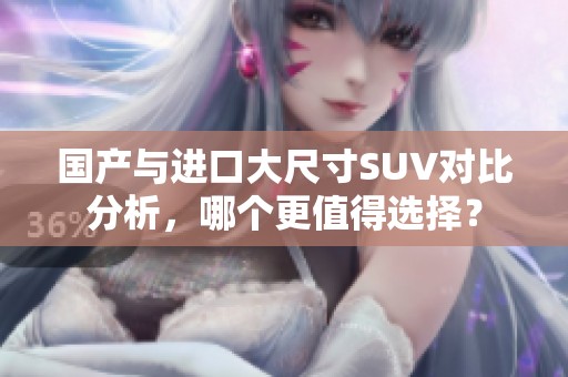 国产与进口大尺寸SUV对比分析，哪个更值得选择？