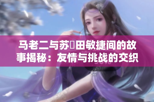 马老二与苏玥田敏捷间的故事揭秘：友情与挑战的交织