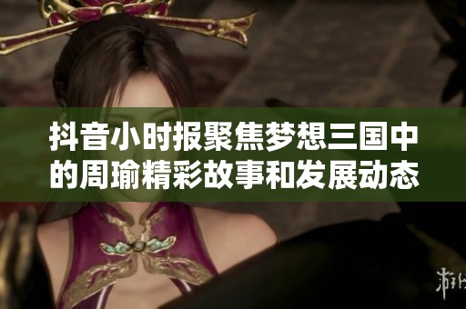 抖音小时报聚焦梦想三国中的周瑜精彩故事和发展动态