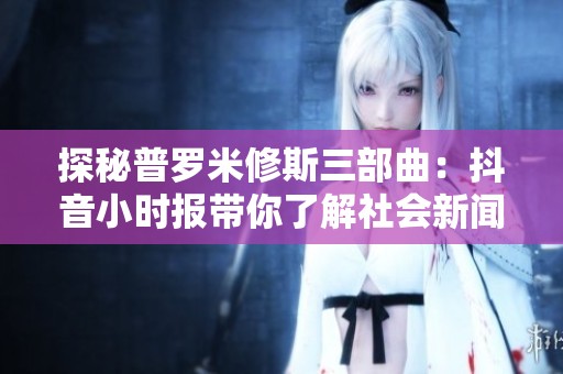 探秘普罗米修斯三部曲：抖音小时报带你了解社会新闻动态